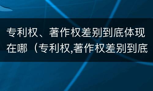 专利权、著作权差别到底体现在哪（专利权,著作权差别到底体现在哪方面）
