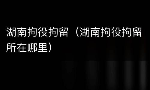 湖南拘役拘留（湖南拘役拘留所在哪里）