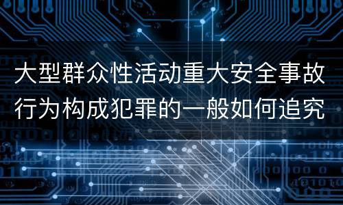 大型群众性活动重大安全事故行为构成犯罪的一般如何追究刑事责任