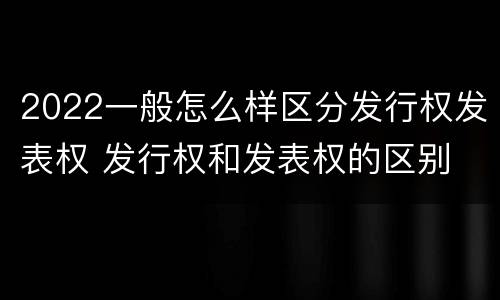 2022一般怎么样区分发行权发表权 发行权和发表权的区别