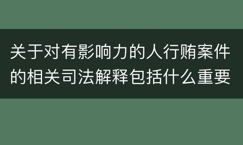 关于对有影响力的人行贿案件的相关司法解释包括什么重要内容