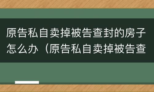 原告私自卖掉被告查封的房子怎么办（原告私自卖掉被告查封的房子怎么办手续）