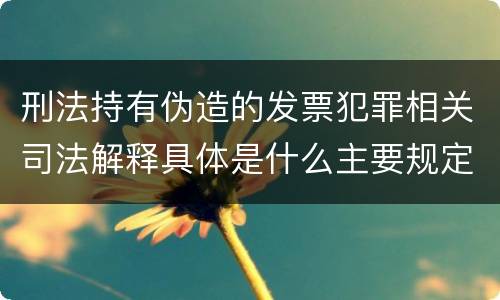刑法持有伪造的发票犯罪相关司法解释具体是什么主要规定