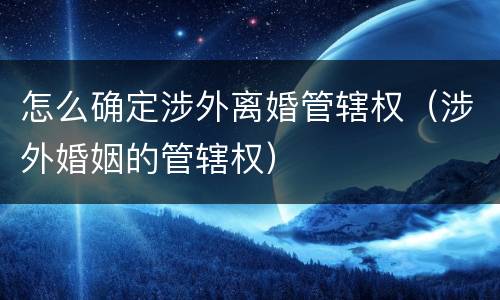 怎么确定涉外离婚管辖权（涉外婚姻的管辖权）