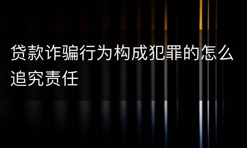 贷款诈骗行为构成犯罪的怎么追究责任