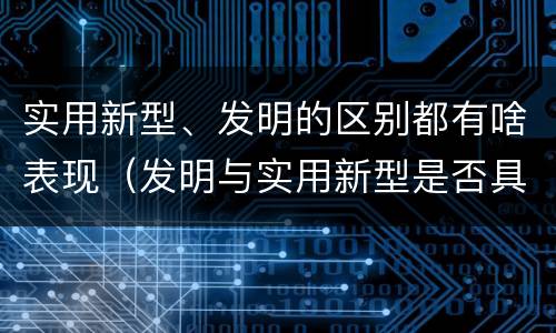实用新型、发明的区别都有啥表现（发明与实用新型是否具有实用性）