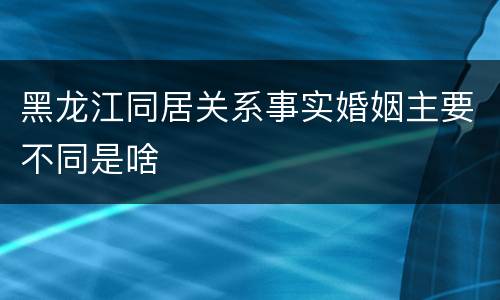 黑龙江同居关系事实婚姻主要不同是啥