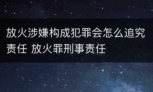 放火涉嫌构成犯罪会怎么追究责任 放火罪刑事责任