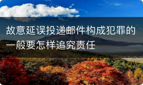 故意延误投递邮件构成犯罪的一般要怎样追究责任