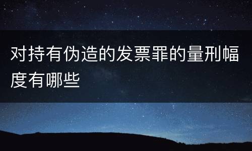 对持有伪造的发票罪的量刑幅度有哪些