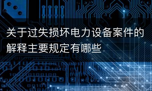 关于过失损坏电力设备案件的解释主要规定有哪些