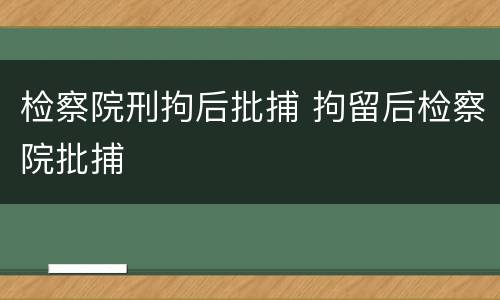 检察院刑拘后批捕 拘留后检察院批捕