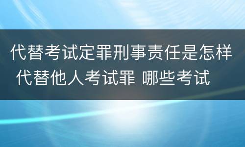 代替考试定罪刑事责任是怎样 代替他人考试罪 哪些考试