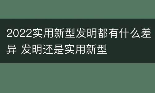 2022实用新型发明都有什么差异 发明还是实用新型