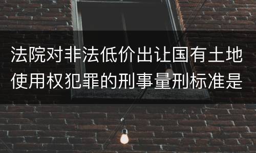 法院对非法低价出让国有土地使用权犯罪的刑事量刑标准是什么