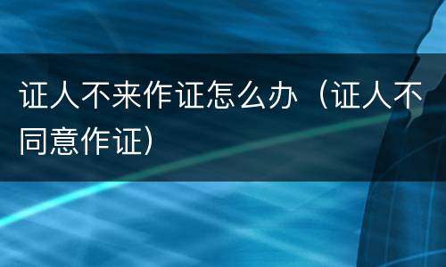 证人不来作证怎么办（证人不同意作证）
