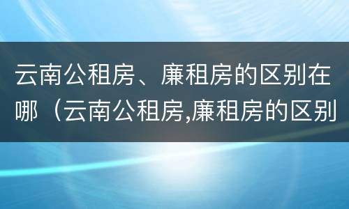 云南公租房、廉租房的区别在哪（云南公租房,廉租房的区别在哪里）