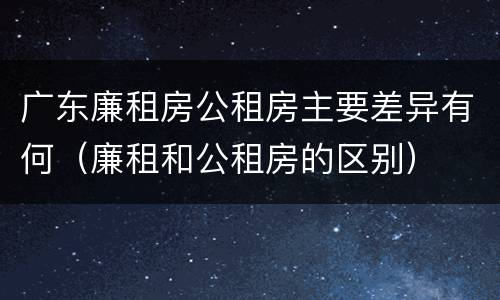 广东廉租房公租房主要差异有何（廉租和公租房的区别）