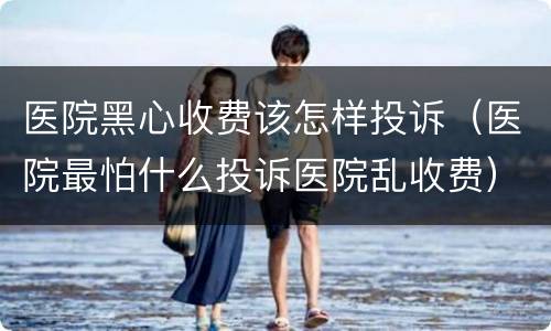 医院黑心收费该怎样投诉（医院最怕什么投诉医院乱收费）