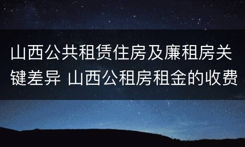 山西公共租赁住房及廉租房关键差异 山西公租房租金的收费标准