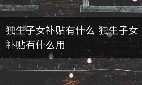 独生子女补贴有什么 独生子女补贴有什么用