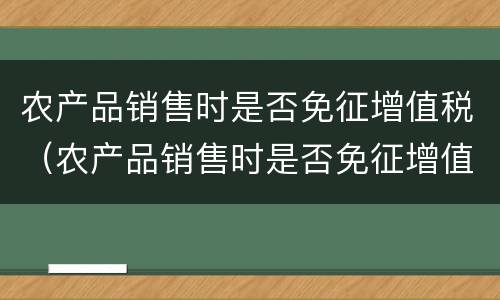 农产品销售时是否免征增值税（农产品销售时是否免征增值税政策）