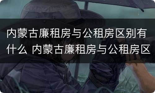 内蒙古廉租房与公租房区别有什么 内蒙古廉租房与公租房区别有什么不同