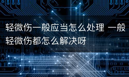 轻微伤一般应当怎么处理 一般轻微伤都怎么解决呀