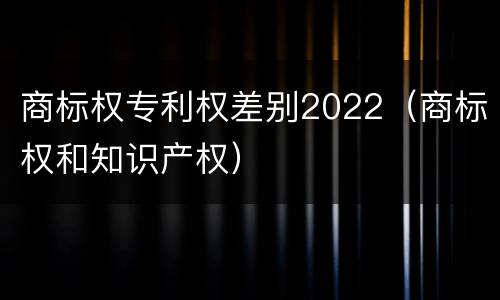 商标权专利权差别2022（商标权和知识产权）