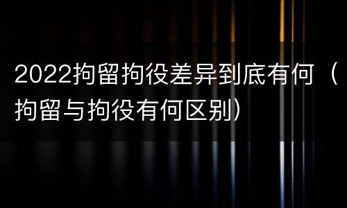 2022拘留拘役差异到底有何（拘留与拘役有何区别）
