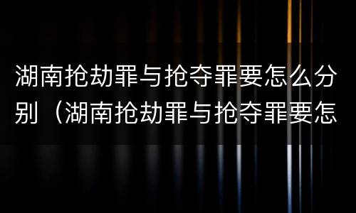 湖南抢劫罪与抢夺罪要怎么分别（湖南抢劫罪与抢夺罪要怎么分别判刑）