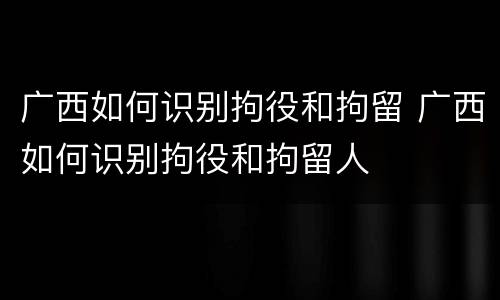 广西如何识别拘役和拘留 广西如何识别拘役和拘留人
