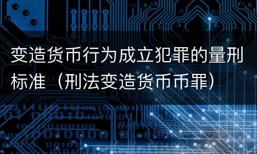 变造货币行为成立犯罪的量刑标准（刑法变造货币币罪）