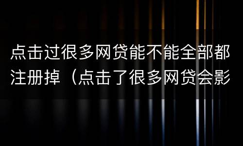 点击过很多网贷能不能全部都注册掉（点击了很多网贷会影响征信吗）