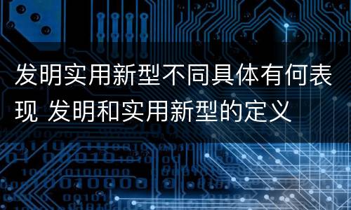 发明实用新型不同具体有何表现 发明和实用新型的定义