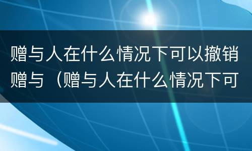 赠与人在什么情况下可以撤销赠与（赠与人在什么情况下可以撤销赠与合同）