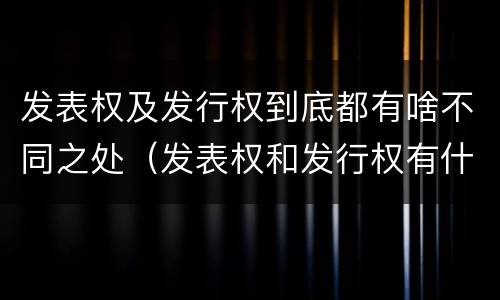 发表权及发行权到底都有啥不同之处（发表权和发行权有什么区别）