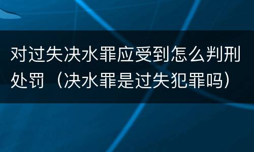 对过失决水罪应受到怎么判刑处罚（决水罪是过失犯罪吗）