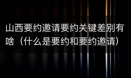 山西要约邀请要约关键差别有啥（什么是要约和要约邀请）