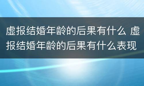 虚报结婚年龄的后果有什么 虚报结婚年龄的后果有什么表现