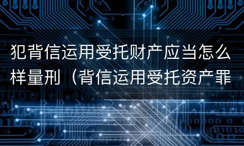 犯背信运用受托财产应当怎么样量刑（背信运用受托资产罪）