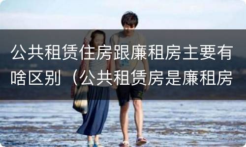 公共租赁住房跟廉租房主要有啥区别（公共租赁房是廉租房吗）