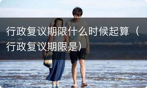 行政复议期限什么时候起算（行政复议期限是）