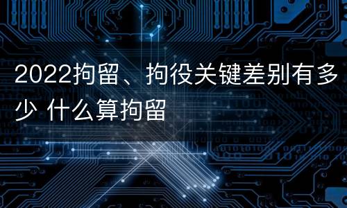 2022拘留、拘役关键差别有多少 什么算拘留