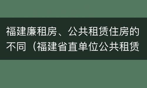 福建廉租房、公共租赁住房的不同（福建省直单位公共租赁住房）