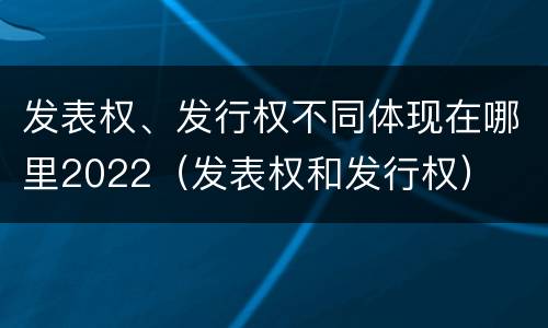 发表权、发行权不同体现在哪里2022（发表权和发行权）