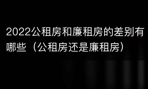 2022公租房和廉租房的差别有哪些（公租房还是廉租房）