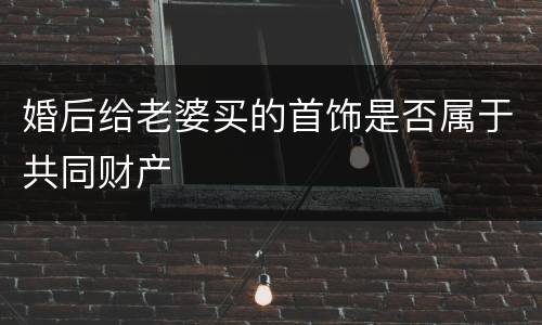 婚后给老婆买的首饰是否属于共同财产