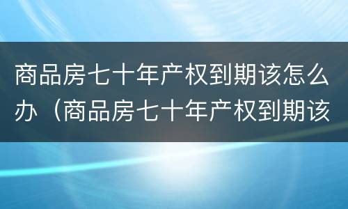 商品房七十年产权到期该怎么办（商品房七十年产权到期该怎么办呢）