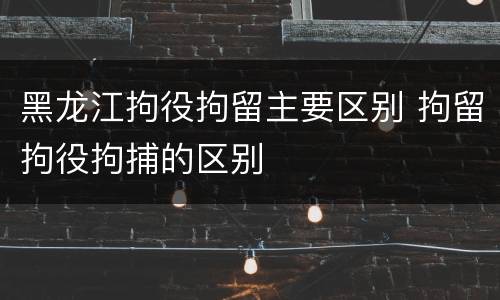黑龙江拘役拘留主要区别 拘留拘役拘捕的区别